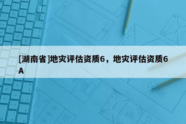 [湖南省]地災評估資質6，地災評估資質6A