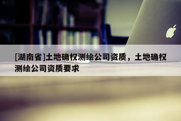 [湖南省]土地確權測繪公司資質，土地確權測繪公司資質要求