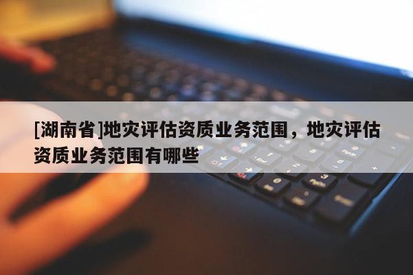 [湖南省]地災評估資質業務范圍，地災評估資質業務范圍有哪些