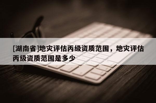 [湖南省]地災(zāi)評(píng)估丙級(jí)資質(zhì)范圍，地災(zāi)評(píng)估丙級(jí)資質(zhì)范圍是多少