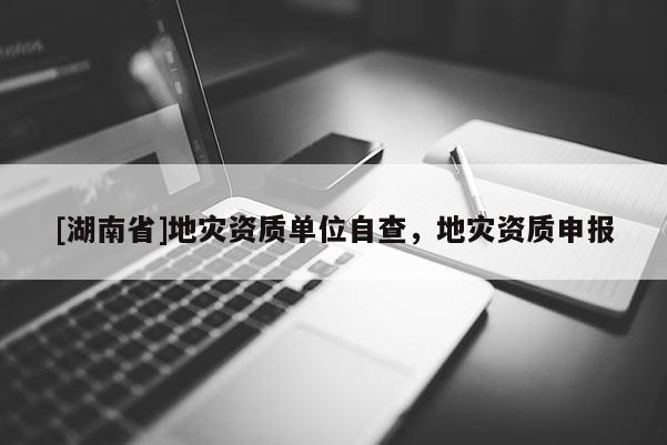 [湖南省]地災(zāi)資質(zhì)單位自查，地災(zāi)資質(zhì)申報