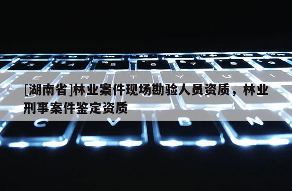 [湖南省]林業(yè)案件現(xiàn)場(chǎng)勘驗(yàn)人員資質(zhì)，林業(yè)刑事案件鑒定資質(zhì)