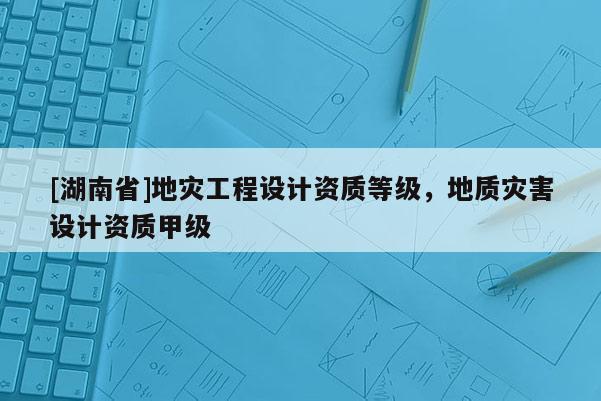 [湖南省]地災(zāi)工程設(shè)計資質(zhì)等級，地質(zhì)災(zāi)害設(shè)計資質(zhì)甲級