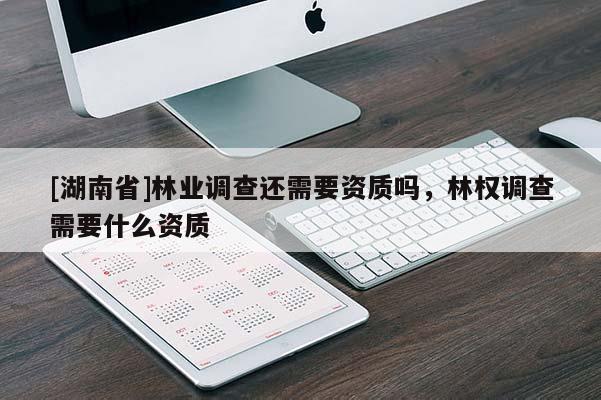 [湖南省]林業(yè)調(diào)查還需要資質(zhì)嗎，林權(quán)調(diào)查需要什么資質(zhì)