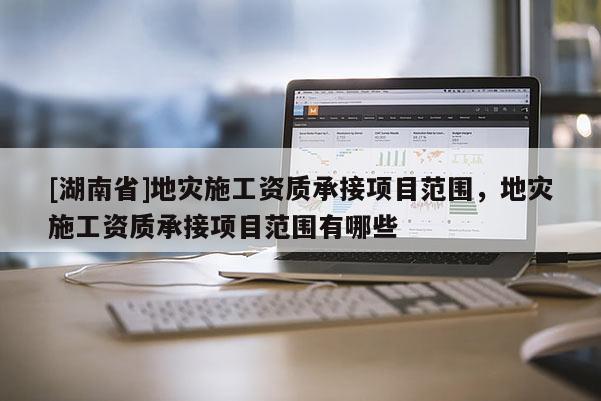 [湖南省]地災施工資質承接項目范圍，地災施工資質承接項目范圍有哪些