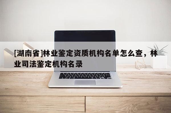 [湖南省]林業鑒定資質機構名單怎么查，林業司法鑒定機構名錄
