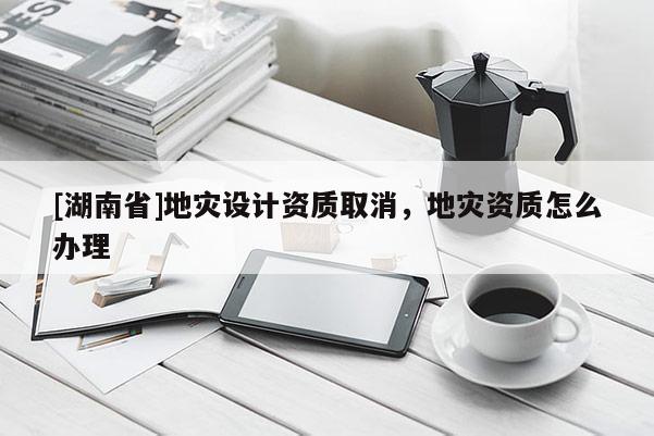 [湖南省]地災(zāi)設(shè)計(jì)資質(zhì)取消，地災(zāi)資質(zhì)怎么辦理