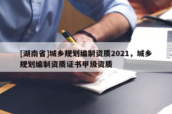 [湖南省]城鄉規劃編制資質2021，城鄉規劃編制資質證書甲級資質