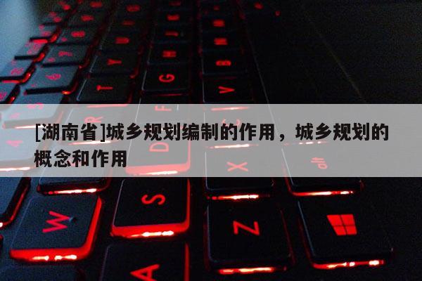 [湖南省]城鄉規劃編制的作用，城鄉規劃的概念和作用