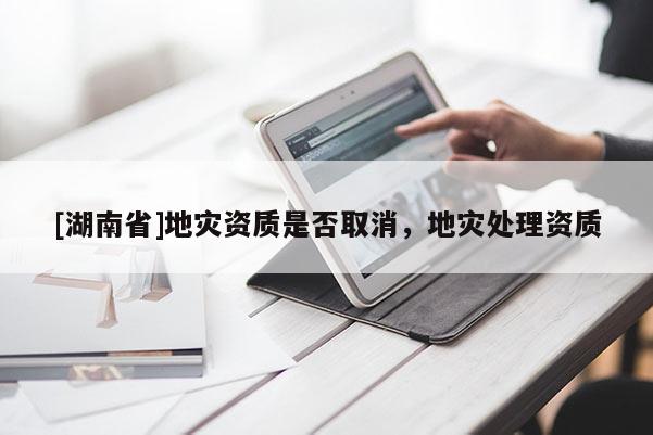 [湖南省]地災資質(zhì)是否取消，地災處理資質(zhì)