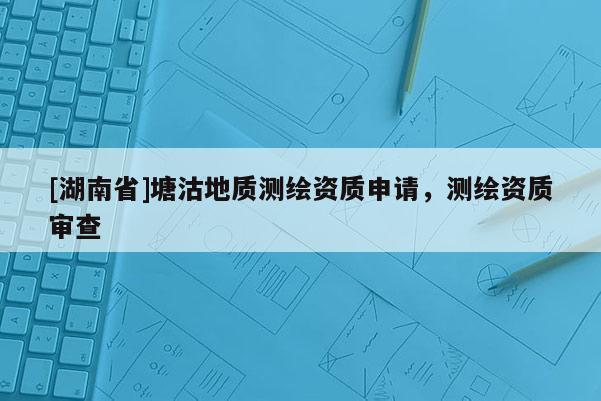 [湖南省]塘沽地質測繪資質申請，測繪資質審查
