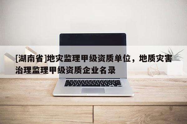 [湖南省]地災監理甲級資質單位，地質災害治理監理甲級資質企業名錄