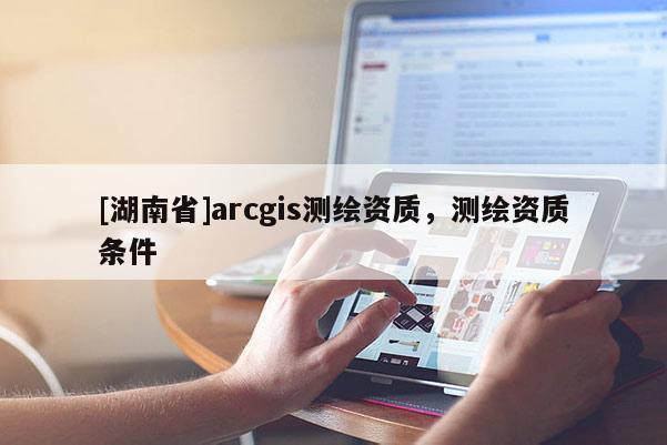 [湖南省]arcgis測繪資質，測繪資質條件