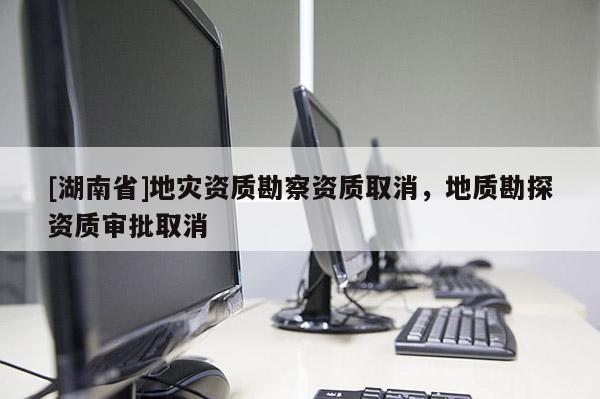 [湖南省]地災(zāi)資質(zhì)勘察資質(zhì)取消，地質(zhì)勘探資質(zhì)審批取消