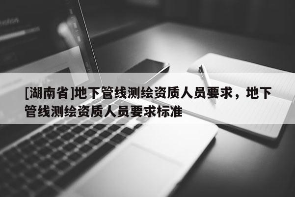 [湖南省]地下管線測繪資質人員要求，地下管線測繪資質人員要求標準