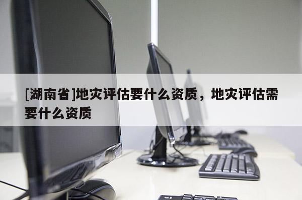 [湖南省]地災(zāi)評(píng)估要什么資質(zhì)，地災(zāi)評(píng)估需要什么資質(zhì)