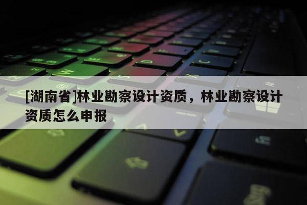 [湖南省]林業(yè)勘察設(shè)計(jì)資質(zhì)，林業(yè)勘察設(shè)計(jì)資質(zhì)怎么申報(bào)