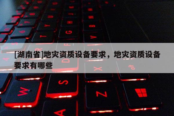 [湖南省]地災(zāi)資質(zhì)設(shè)備要求，地災(zāi)資質(zhì)設(shè)備要求有哪些