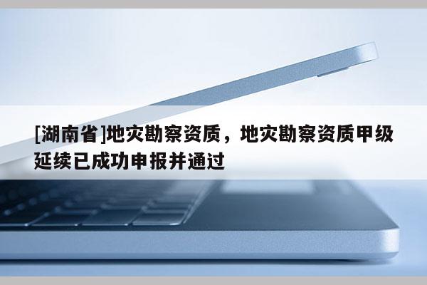 [湖南省]地災勘察資質，地災勘察資質甲級延續已成功申報并通過