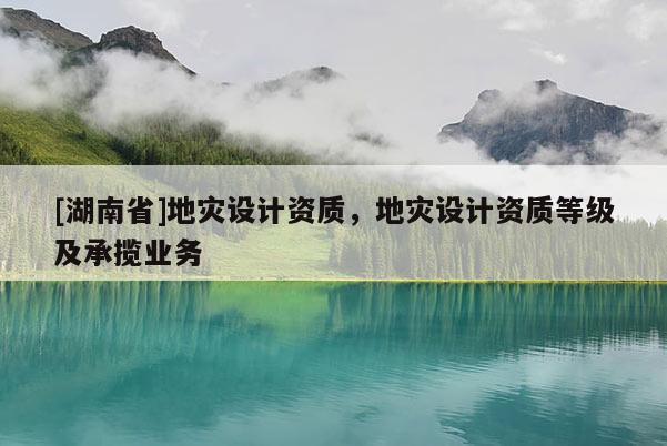 [湖南省]地災設計資質，地災設計資質等級及承攬業(yè)務