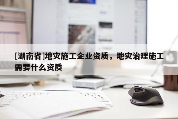 [湖南省]地災施工企業資質，地災治理施工需要什么資質