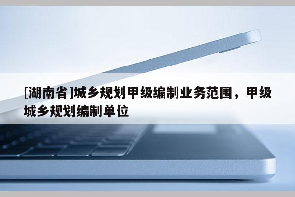 [湖南省]城鄉規劃甲級編制業務范圍，甲級城鄉規劃編制單位