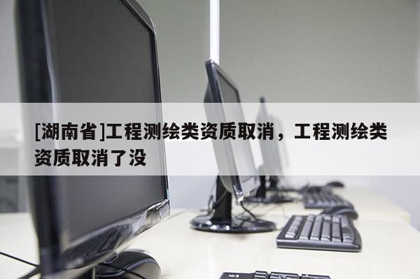 [湖南省]工程測(cè)繪類資質(zhì)取消，工程測(cè)繪類資質(zhì)取消了沒