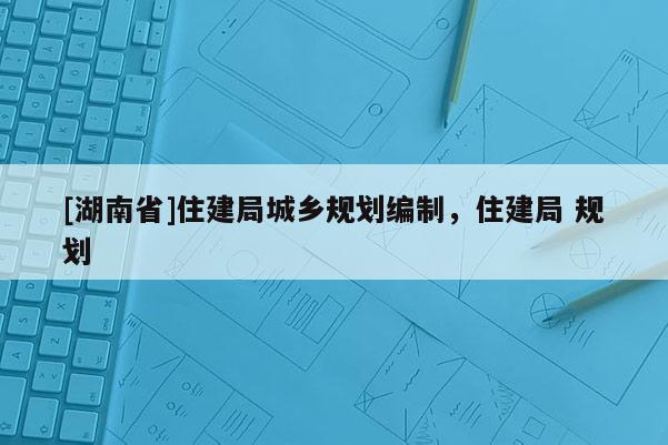 [湖南省]住建局城鄉規劃編制，住建局 規劃
