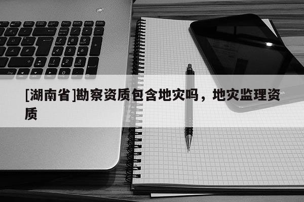 [湖南省]勘察資質包含地災嗎，地災監理資質