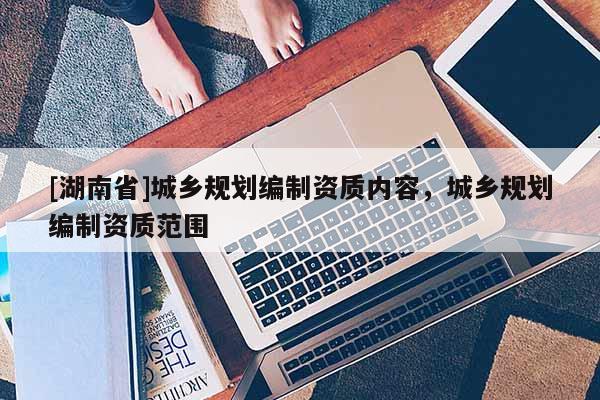 [湖南省]城鄉(xiāng)規(guī)劃編制資質內容，城鄉(xiāng)規(guī)劃編制資質范圍