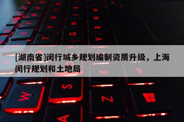 [湖南省]閔行城鄉(xiāng)規(guī)劃編制資質(zhì)升級，上海閔行規(guī)劃和土地局