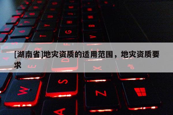 [湖南省]地災資質的適用范圍，地災資質要求