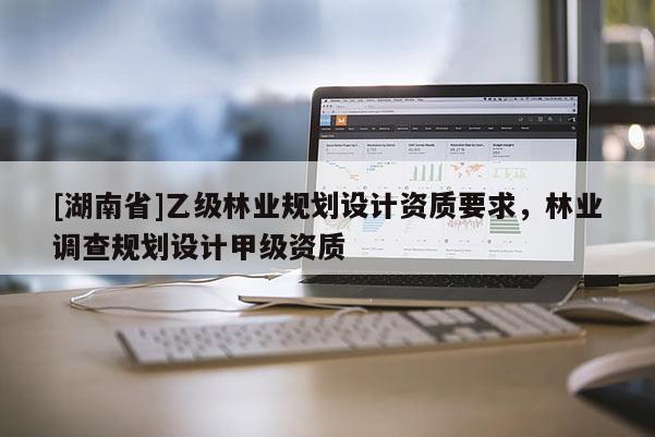 [湖南省]乙級林業(yè)規(guī)劃設(shè)計資質(zhì)要求，林業(yè)調(diào)查規(guī)劃設(shè)計甲級資質(zhì)