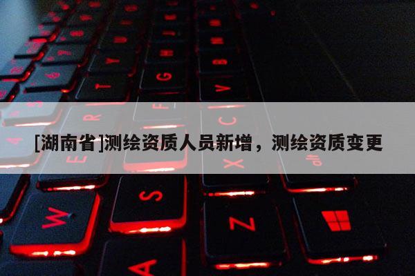 [湖南省]測繪資質人員新增，測繪資質變更