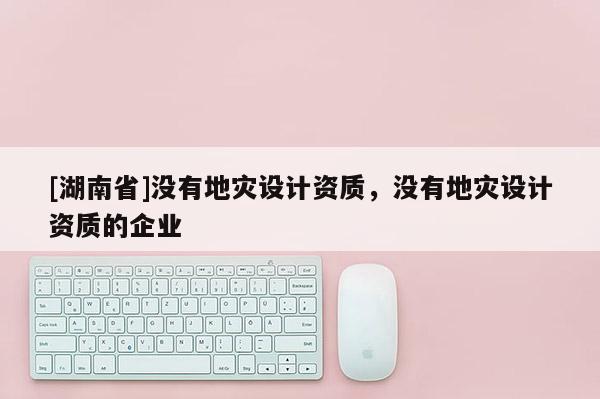 [湖南省]沒有地災(zāi)設(shè)計資質(zhì)，沒有地災(zāi)設(shè)計資質(zhì)的企業(yè)