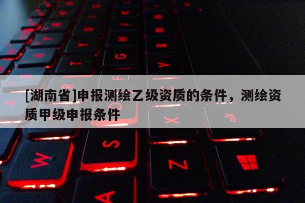 [湖南省]申報測繪乙級資質(zhì)的條件，測繪資質(zhì)甲級申報條件