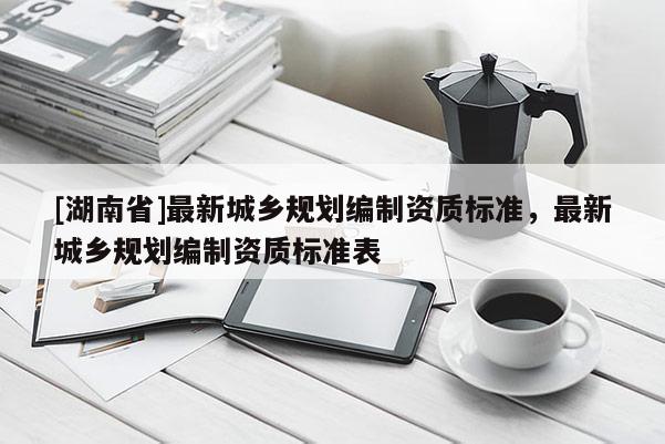 [湖南省]最新城鄉規劃編制資質標準，最新城鄉規劃編制資質標準表