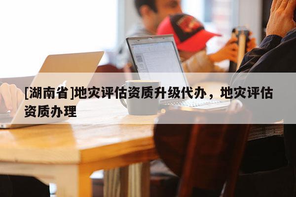 [湖南省]地災評估資質(zhì)升級代辦，地災評估資質(zhì)辦理