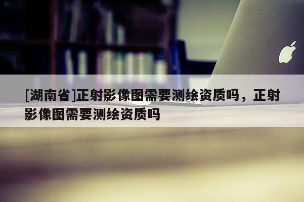 [湖南省]正射影像圖需要測繪資質(zhì)嗎，正射影像圖需要測繪資質(zhì)嗎