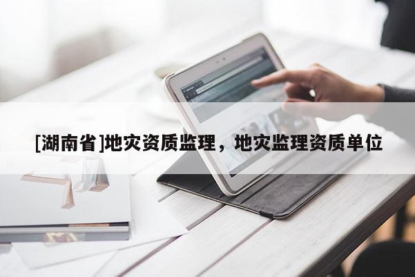 [湖南省]地災(zāi)資質(zhì)監(jiān)理，地災(zāi)監(jiān)理資質(zhì)單位
