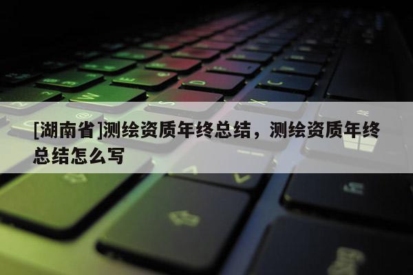[湖南省]測繪資質年終總結，測繪資質年終總結怎么寫
