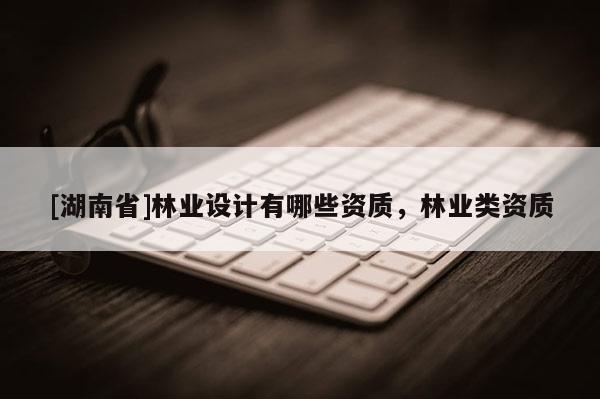[湖南省]林業(yè)設(shè)計有哪些資質(zhì)，林業(yè)類資質(zhì)