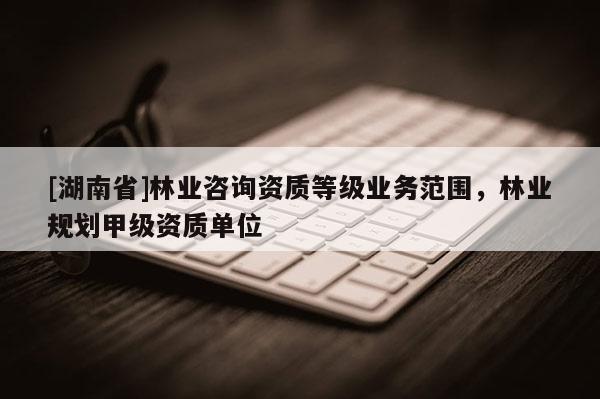 [湖南省]林業(yè)咨詢資質等級業(yè)務范圍，林業(yè)規(guī)劃甲級資質單位
