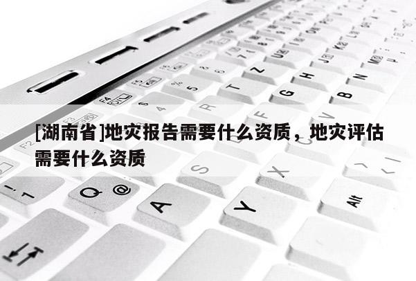 [湖南省]地災(zāi)報(bào)告需要什么資質(zhì)，地災(zāi)評(píng)估需要什么資質(zhì)