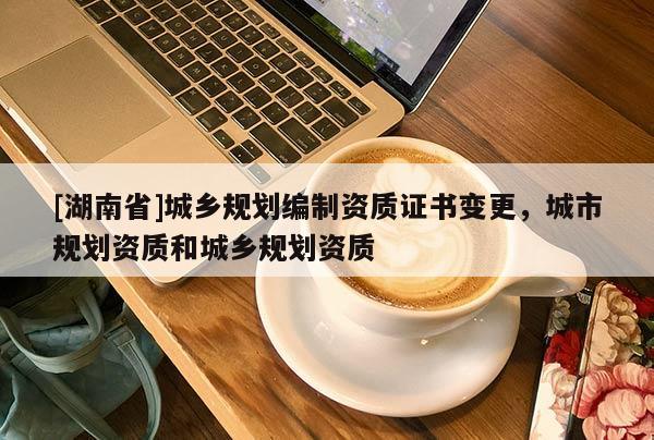 [湖南省]城鄉(xiāng)規(guī)劃編制資質(zhì)證書(shū)變更，城市規(guī)劃資質(zhì)和城鄉(xiāng)規(guī)劃資質(zhì)