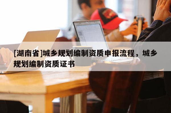 [湖南省]城鄉規劃編制資質申報流程，城鄉規劃編制資質證書