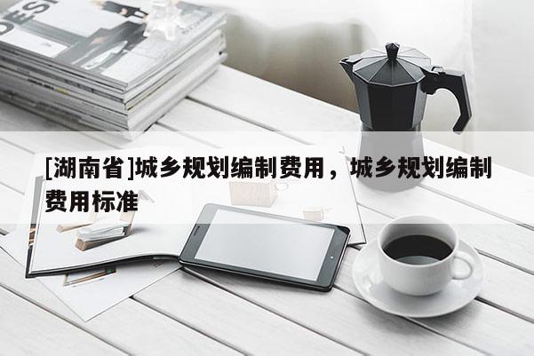 [湖南省]城鄉(xiāng)規(guī)劃編制費(fèi)用，城鄉(xiāng)規(guī)劃編制費(fèi)用標(biāo)準(zhǔn)
