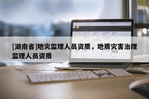 [湖南省]地災(zāi)監(jiān)理人員資質(zhì)，地質(zhì)災(zāi)害治理監(jiān)理人員資質(zhì)