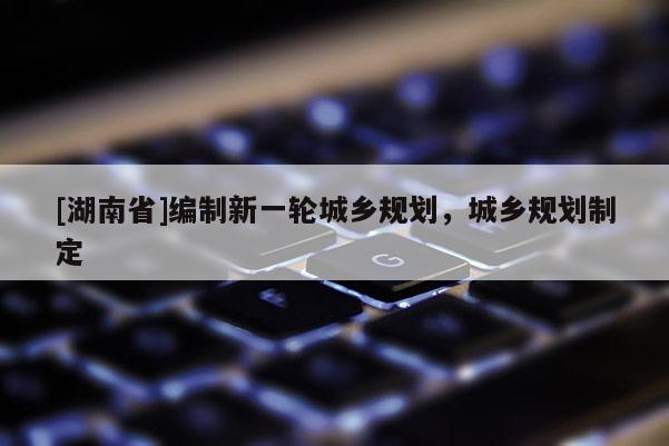[湖南省]編制新一輪城鄉規劃，城鄉規劃制定