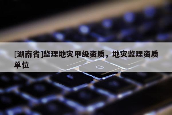 [湖南省]監(jiān)理地災甲級資質(zhì)，地災監(jiān)理資質(zhì)單位